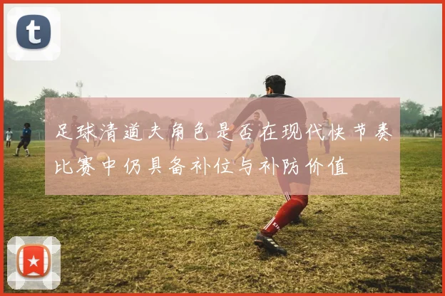足球清道夫角色是否在现代快节奏比赛中仍具备补位与补防价值