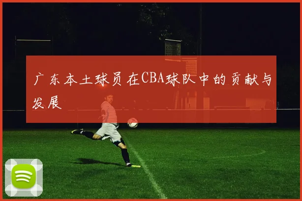 广东本土球员在CBA球队中的贡献与发展
